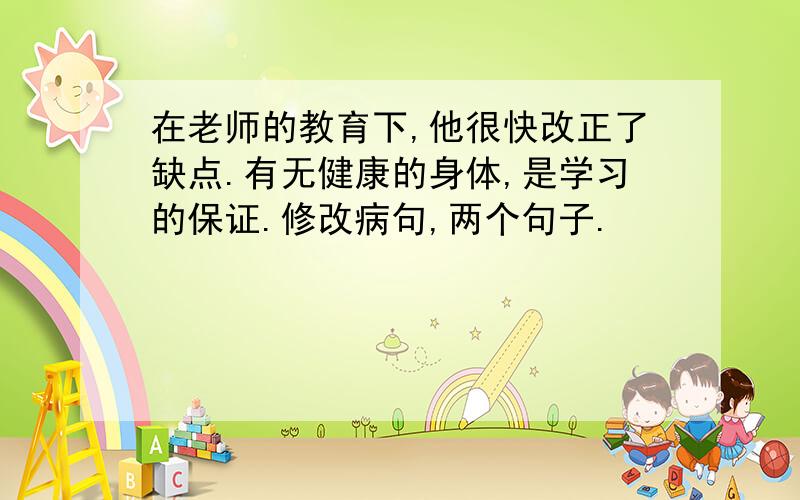 在老师的教育下,他很快改正了缺点.有无健康的身体,是学习的保证.修改病句,两个句子.