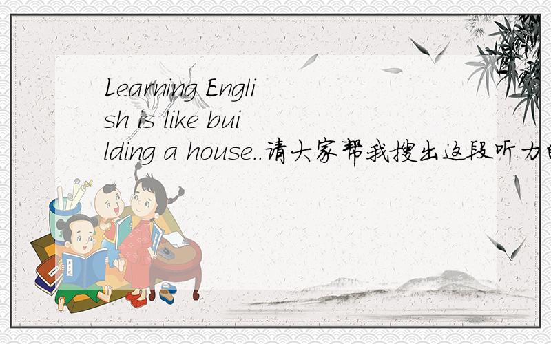 Learning English is like building a house..请大家帮我搜出这段听力的原材料吧!