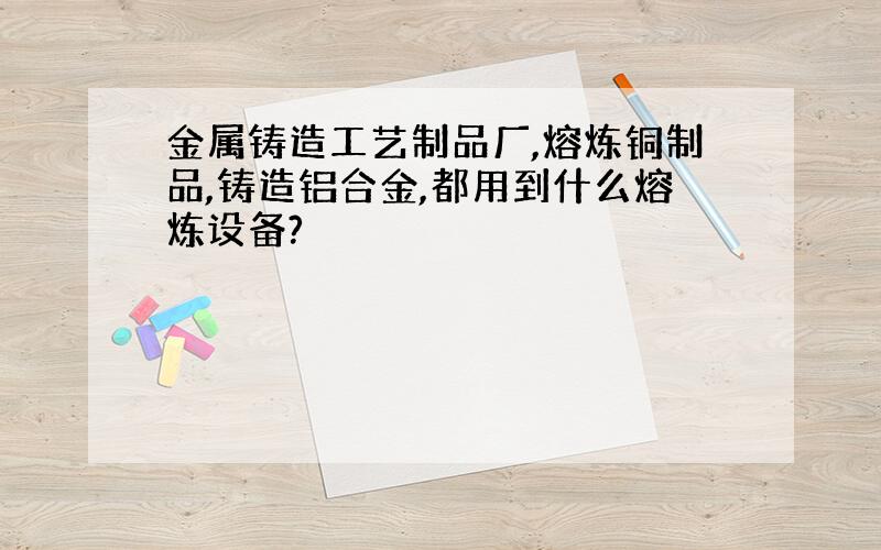 金属铸造工艺制品厂,熔炼铜制品,铸造铝合金,都用到什么熔炼设备?