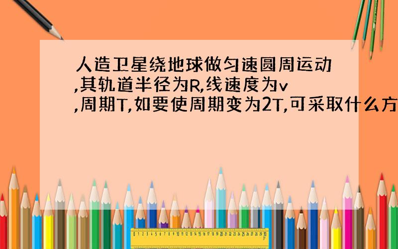 人造卫星绕地球做匀速圆周运动,其轨道半径为R,线速度为v,周期T,如要使周期变为2T,可采取什么方法：