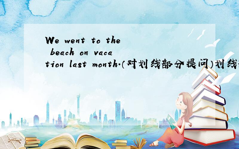 We went to the beach on vacation last month.（对划线部分提问）划线部分是th