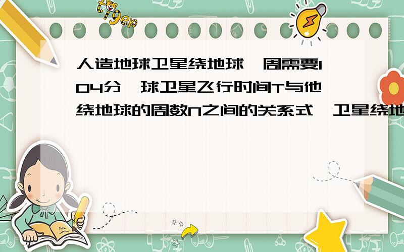 人造地球卫星绕地球一周需要104分,球卫星飞行时间T与他绕地球的周数N之间的关系式,卫星绕地球8