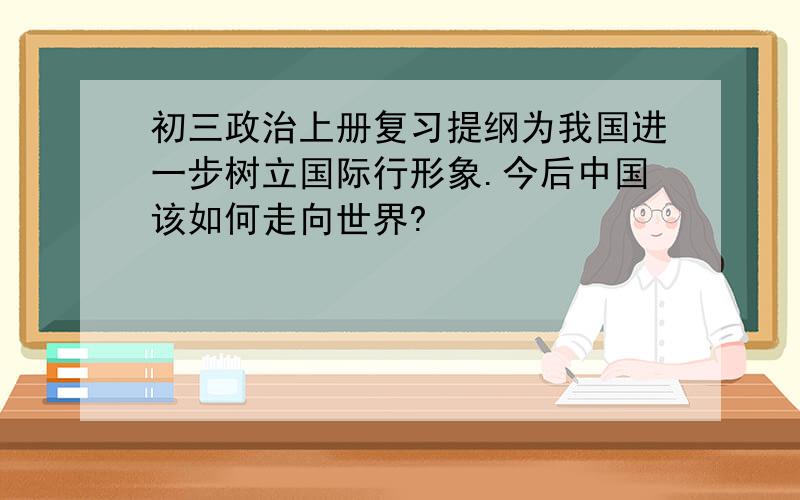 初三政治上册复习提纲为我国进一步树立国际行形象.今后中国该如何走向世界?