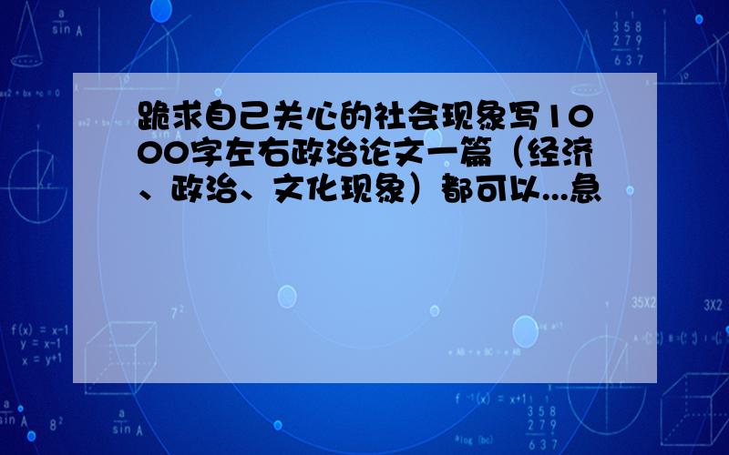 跪求自己关心的社会现象写1000字左右政治论文一篇（经济、政治、文化现象）都可以...急