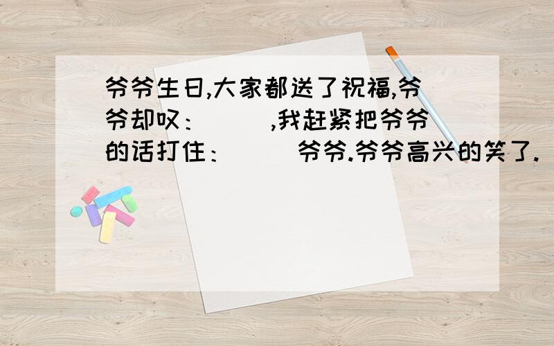 爷爷生日,大家都送了祝福,爷爷却叹：（ ）,我赶紧把爷爷的话打住：（ ）爷爷.爷爷高兴的笑了.