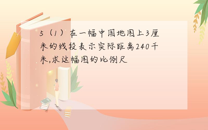 5（1）在一幅中国地图上3厘米的线段表示实际距离240千米,求这幅图的比例尺