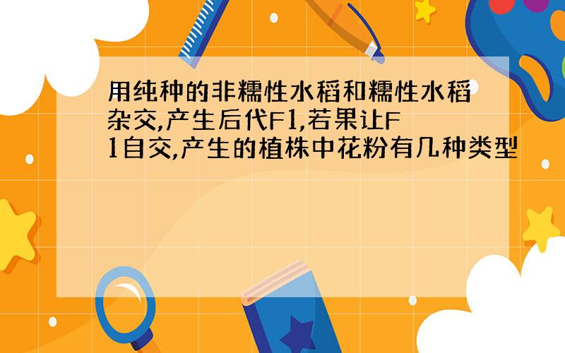 用纯种的非糯性水稻和糯性水稻杂交,产生后代F1,若果让F1自交,产生的植株中花粉有几种类型