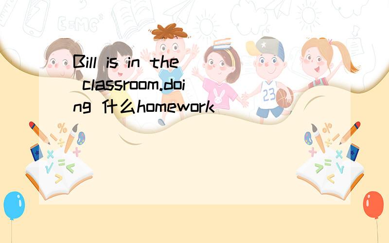 Bill is in the classroom.doing 什么homework