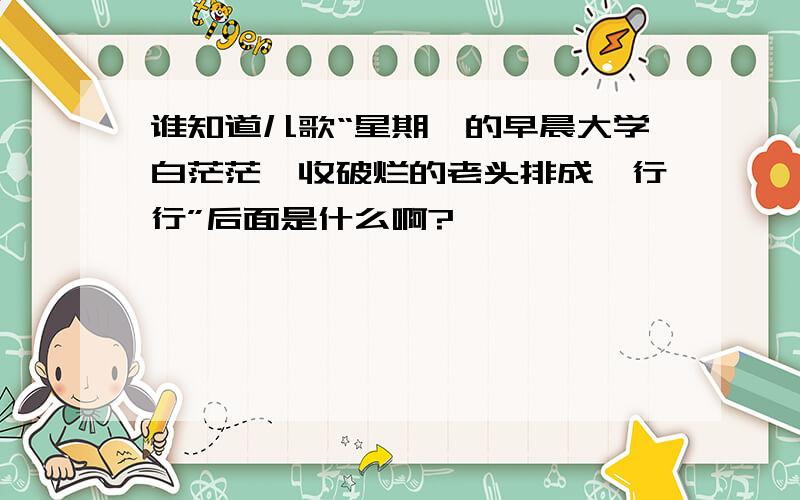 谁知道儿歌“星期一的早晨大学白茫茫,收破烂的老头排成一行行”后面是什么啊?