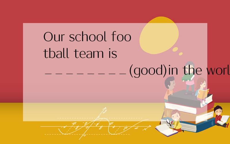 Our school football team is ________(good)in the world该填什么