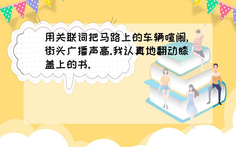 用关联词把马路上的车辆喧闹,街头广播声高.我认真地翻动膝盖上的书.