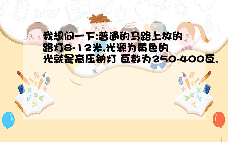 我想问一下:普通的马路上放的路灯8-12米,光源为黄色的光就是高压钠灯 瓦数为250-400瓦,