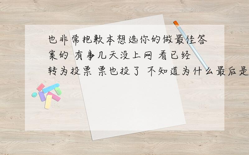 也非常抱歉本想选你的做最佳答案的 有事几天没上网 看已经转为投票 票也投了 不知道为什么最后是那么个答案中选了