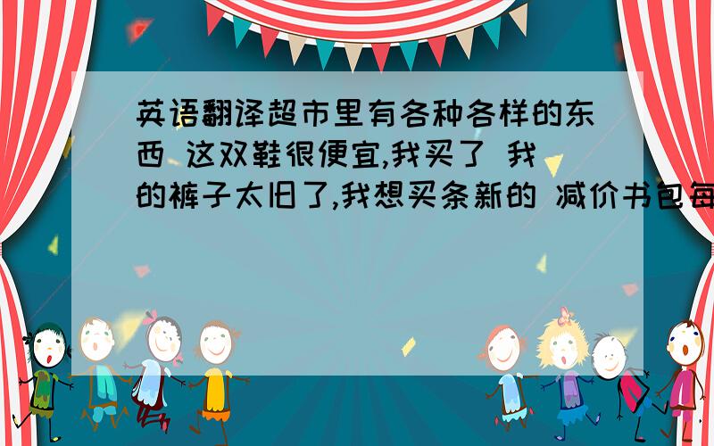 英语翻译超市里有各种各样的东西 这双鞋很便宜,我买了 我的裤子太旧了,我想买条新的 减价书包每个5元 你可以以8美元或2