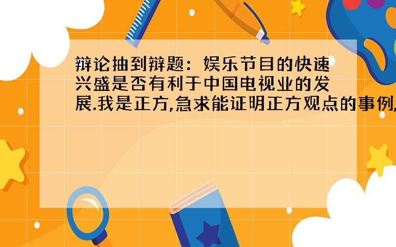 辩论抽到辩题：娱乐节目的快速兴盛是否有利于中国电视业的发展.我是正方,急求能证明正方观点的事例,谢