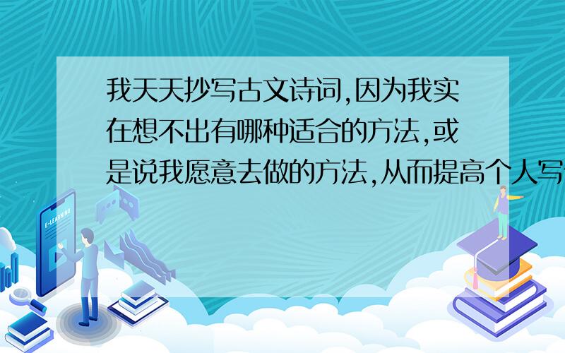 我天天抄写古文诗词,因为我实在想不出有哪种适合的方法,或是说我愿意去做的方法,从而提高个人写作能力,既文笔.我才初中文化