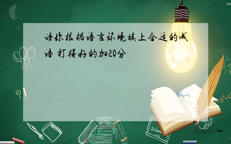 请你根据语言环境填上合适的成语 打得好的加20分