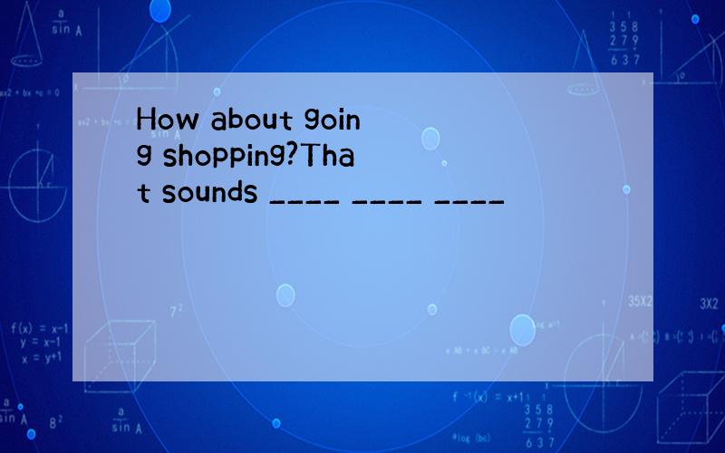 How about going shopping?That sounds ____ ____ ____