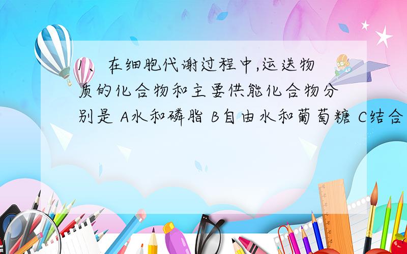 1、在细胞代谢过程中,运送物质的化合物和主要供能化合物分别是 A水和磷脂 B自由水和葡萄糖 C结合水和蛋白