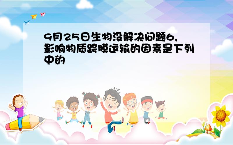 9月25日生物没解决问题6,影响物质跨膜运输的因素是下列中的