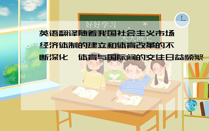 英语翻译随着我国社会主义市场经济体制的建立和体育改革的不断深化,体育与国际间的交往日益频繁,人们对体育的产业性质得以重新