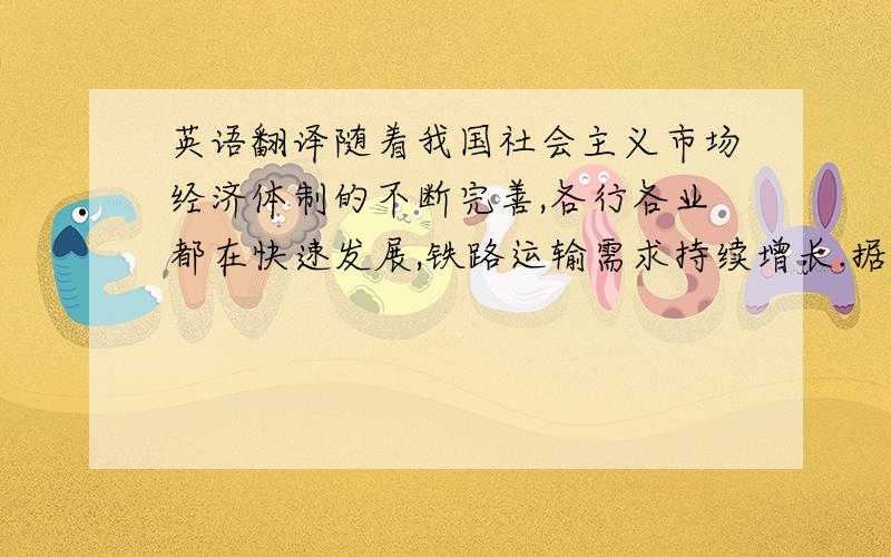 英语翻译随着我国社会主义市场经济体制的不断完善,各行各业都在快速发展,铁路运输需求持续增长.据统计,全国日请求车在28万