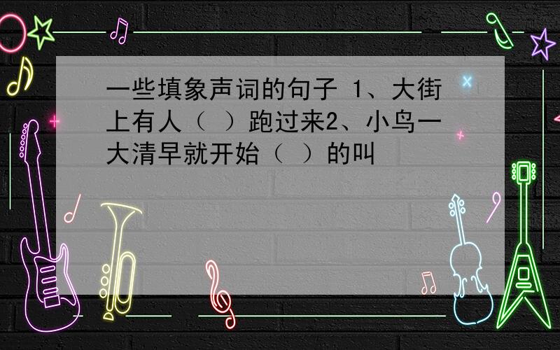 一些填象声词的句子 1、大街上有人（ ）跑过来2、小鸟一大清早就开始（ ）的叫