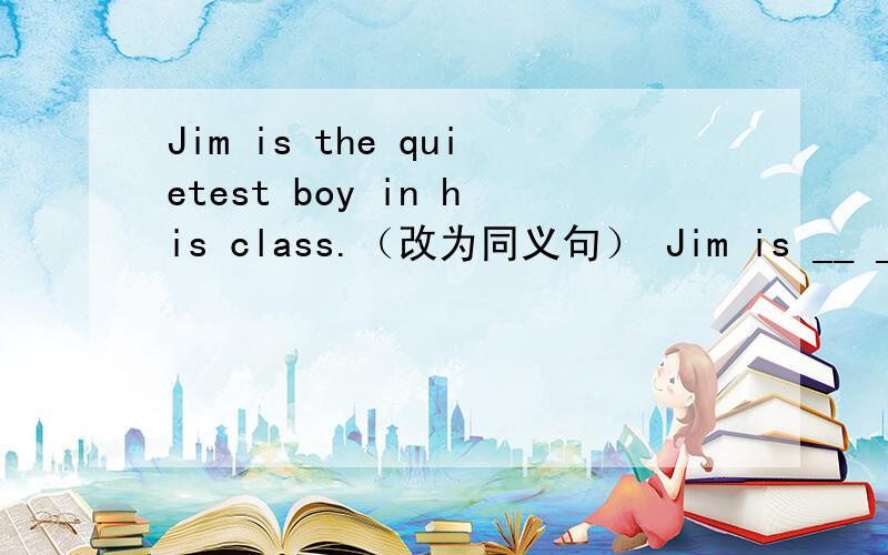 Jim is the quietest boy in his class.（改为同义句） Jim is __ __ __