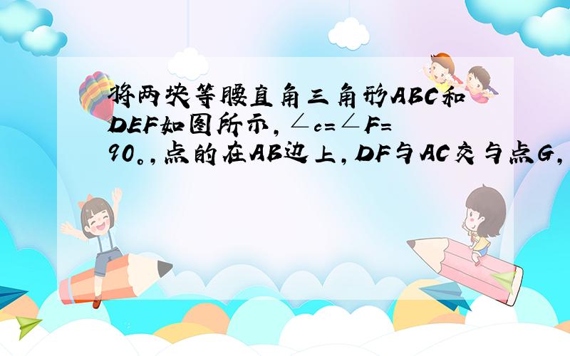 将两块等腰直角三角形ABC和DEF如图所示,∠c=∠F=90°,点的在AB边上,DF与AC交与点G,DE与BC交与点H