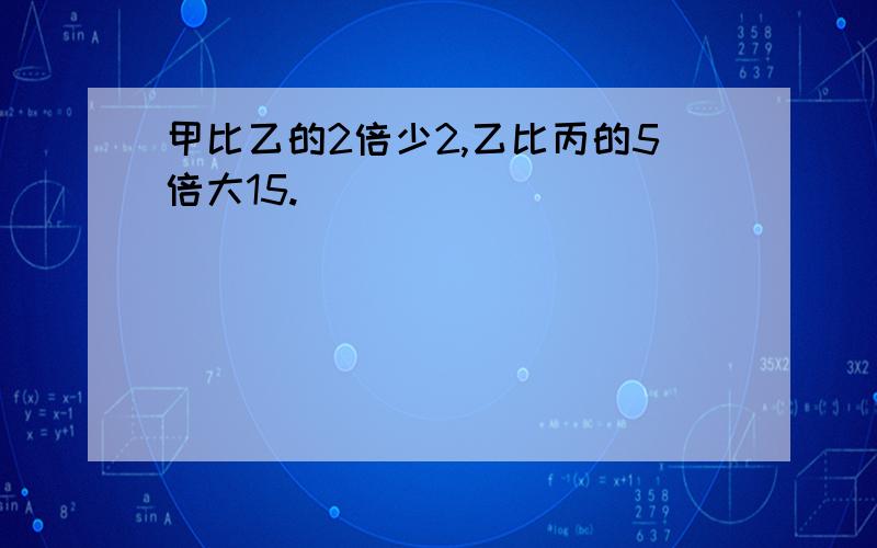 甲比乙的2倍少2,乙比丙的5倍大15.