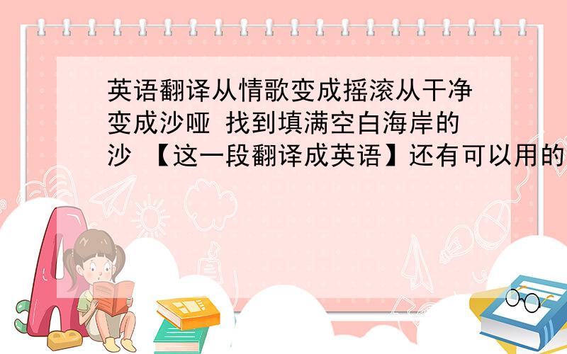 英语翻译从情歌变成摇滚从干净变成沙哑 找到填满空白海岸的沙 【这一段翻译成英语】还有可以用的短语有那些?come fro