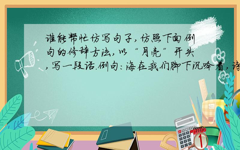 谁能帮忙仿写句子,仿照下面例句的修辞方法,以“月亮”开头,写一段话.例句：海在我们脚下沉吟着,诗人一般.那声音低低的,轻