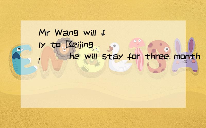 Mr Wang will fly to Beijing ,___he will stay for three month