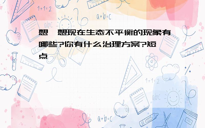 想一想现在生态不平衡的现象有哪些?你有什么治理方案?短一点,