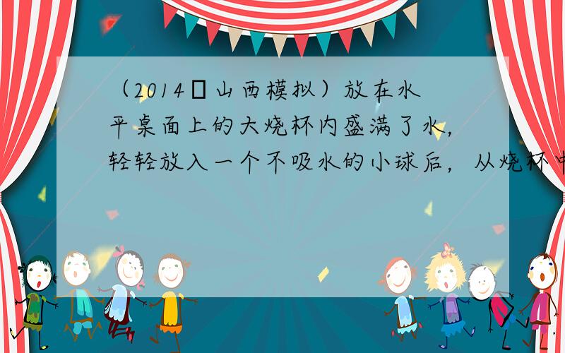 （2014•山西模拟）放在水平桌面上的大烧杯内盛满了水，轻轻放入一个不吸水的小球后，从烧杯中溢出了1N的水，则下列判断中