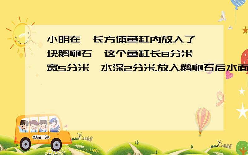 小明在一长方体鱼缸内放入了一块鹅卵石,这个鱼缸长8分米,宽5分米,水深2分米.放入鹅卵石后水面上升了2