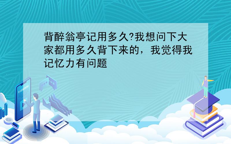 背醉翁亭记用多久?我想问下大家都用多久背下来的，我觉得我记忆力有问题