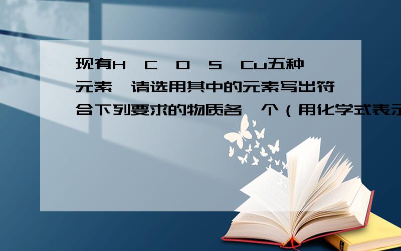 现有H、C、O、S、Cu五种元素,请选用其中的元素写出符合下列要求的物质各一个（用化学式表示）