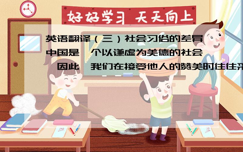 英语翻译（三）社会习俗的差异中国是一个以谦虚为美德的社会,因此,我们在接受他人的赞美时往往采取谦虚的方式.我们不习惯接受