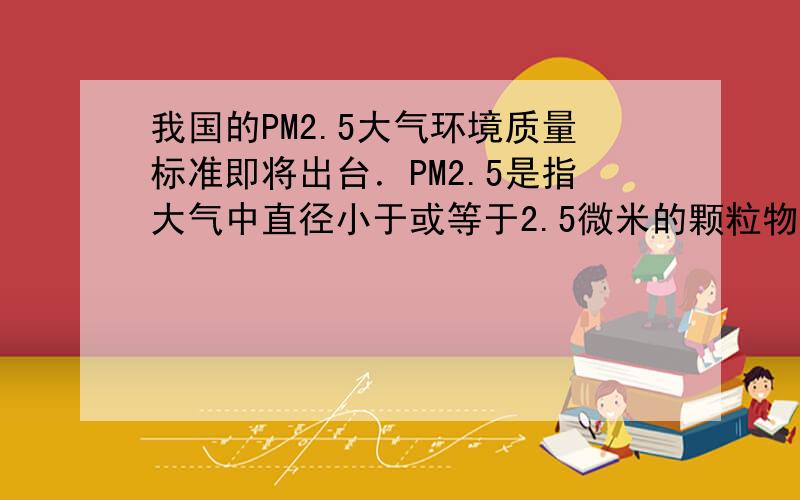 我国的PM2.5大气环境质量标准即将出台．PM2.5是指大气中直径小于或等于2.5微米的颗粒物，也称为可入肺颗粒物．PM