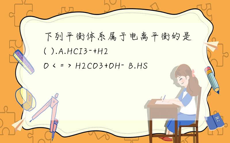 下列平衡体系属于电离平衡的是( ).A.HCI3-+H2O＜=＞H2CO3+OH- B.HS