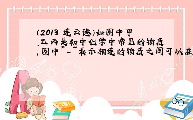 （2013•连云港）如图中甲、乙丙是初中化学中常见的物质，图中”-“表示相连的物质之间可以在溶液中发生化学反应，”→“表