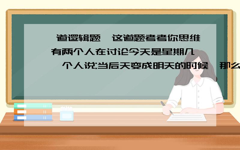 一道逻辑题,这道题考考你思维 有两个人在讨论今天是星期几 一个人说:当后天变成明天的时候,那么[今天]距离星期天的日子,