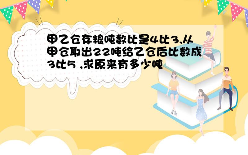 甲乙仓存粮吨数比是4比3,从甲仓取出22吨给乙仓后比数成3比5 ,求原来有多少吨