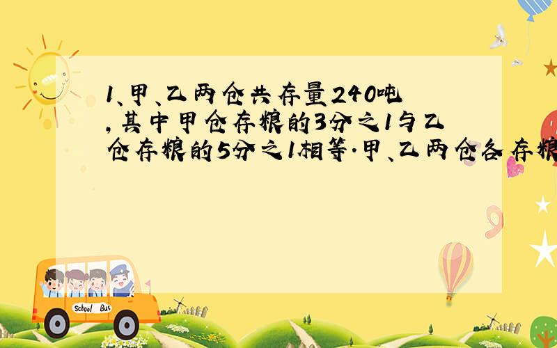 1、甲、乙两仓共存量240吨,其中甲仓存粮的3分之1与乙仓存粮的5分之1相等.甲、乙两仓各存粮多少吨?