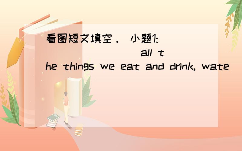 看图短文填空。 小题1:__________ all the things we eat and drink, wate