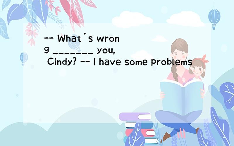 -- What’s wrong _______ you, Cindy? -- I have some problems