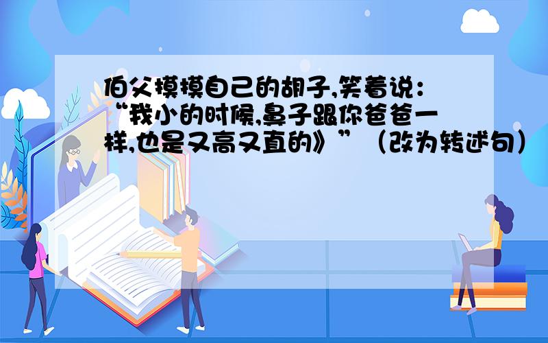 伯父摸摸自己的胡子,笑着说：“我小的时候,鼻子跟你爸爸一样,也是又高又直的》”（改为转述句）