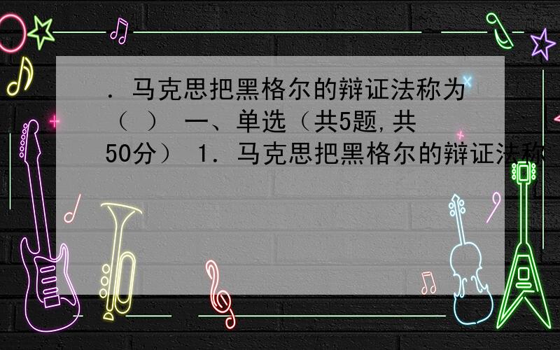 ．马克思把黑格尔的辩证法称为（ ） 一、单选（共5题,共50分） 1．马克思把黑格尔的辩证法称