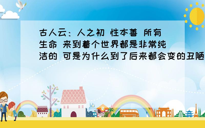 古人云：人之初 性本善 所有生命 来到着个世界都是非常纯洁的 可是为什么到了后来都会变的丑陋起来呢?我们还应该存在吗?